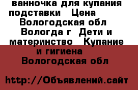 ванночка для купания подставки › Цена ­ 500 - Вологодская обл., Вологда г. Дети и материнство » Купание и гигиена   . Вологодская обл.